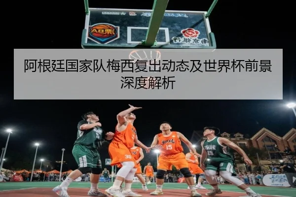 阿根廷国家队梅西复出动态及世界杯前景深度解析